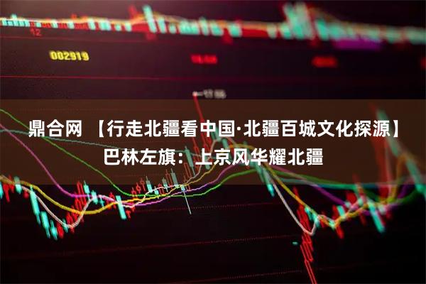 鼎合网 【行走北疆看中国·北疆百城文化探源】巴林左旗：上京风华耀北疆