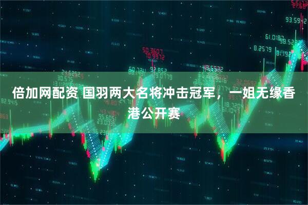 倍加网配资 国羽两大名将冲击冠军，一姐无缘香港公开赛