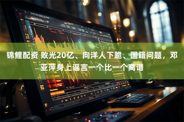锦鲤配资 败光20亿、向洋人下跪、国籍问题，邓亚萍身上谣言一个比一个离谱