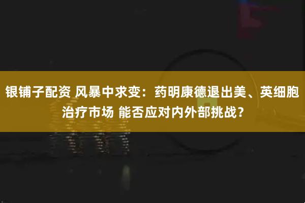 银铺子配资 风暴中求变：药明康德退出美、英细胞治疗市场 能否应对内外部挑战？