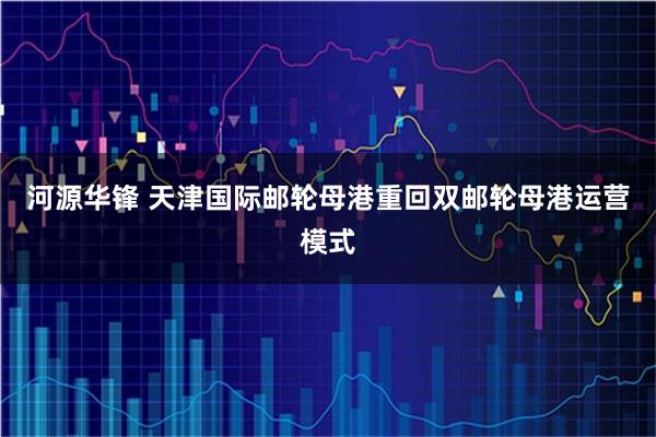 河源华锋 天津国际邮轮母港重回双邮轮母港运营模式