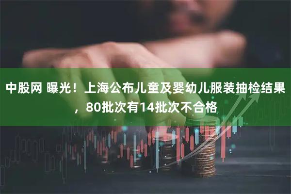 中股网 曝光！上海公布儿童及婴幼儿服装抽检结果，80批次有14批次不合格