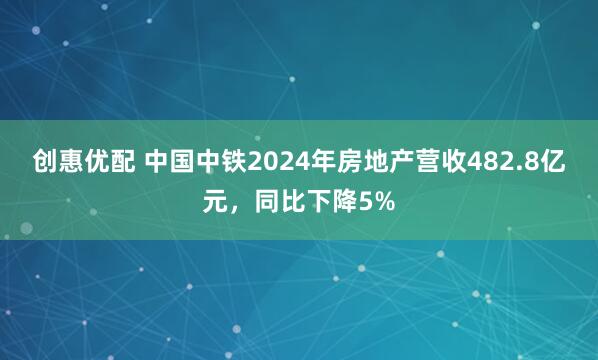 创惠优配 中国中铁2024年房地产营收482.8亿元，同比下降5%