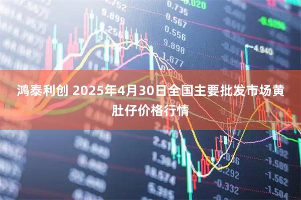 鸿泰利创 2025年4月30日全国主要批发市场黄肚仔价格行情