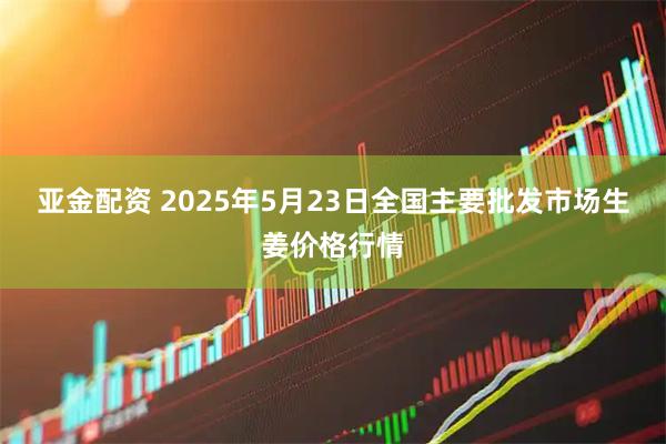 亚金配资 2025年5月23日全国主要批发市场生姜价格行情