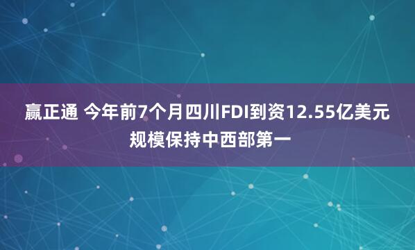 赢正通 今年前7个月四川FDI到资12.55亿美元 规模保持中西部第一