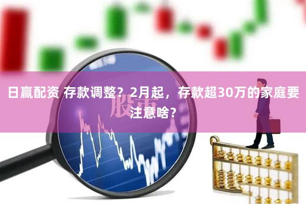日赢配资 存款调整？2月起，存款超30万的家庭要注意啥？