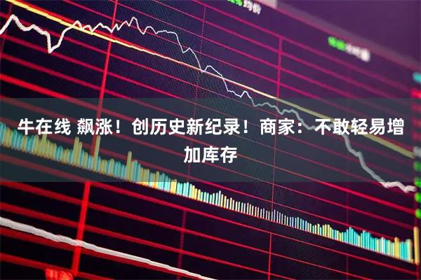 牛在线 飙涨！创历史新纪录！商家：不敢轻易增加库存
