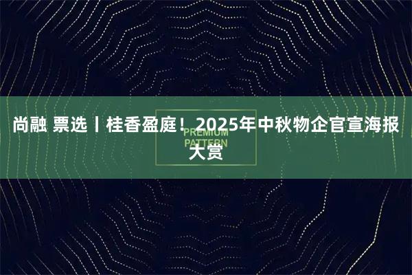 尚融 票选丨桂香盈庭！2025年中秋物企官宣海报大赏