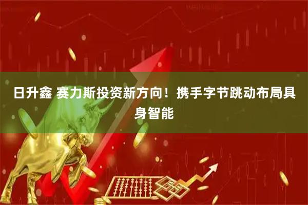 日升鑫 赛力斯投资新方向！携手字节跳动布局具身智能