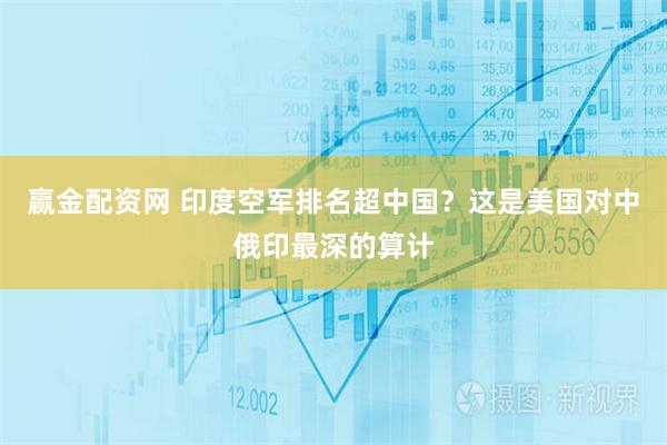 赢金配资网 印度空军排名超中国？这是美国对中俄印最深的算计