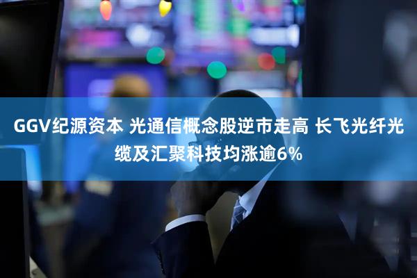 GGV纪源资本 光通信概念股逆市走高 长飞光纤光缆及汇聚科技均涨逾6%