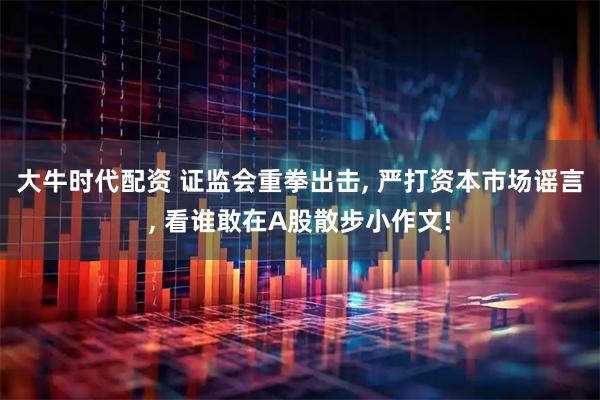 大牛时代配资 证监会重拳出击, 严打资本市场谣言, 看谁敢在A股散步小作文!