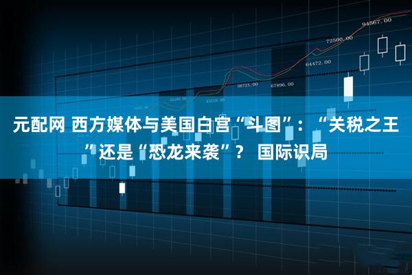 元配网 西方媒体与美国白宫“斗图”：“关税之王”还是“恐龙来袭”？ 国际识局