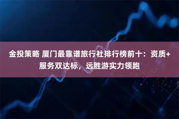 金投策略 厦门最靠谱旅行社排行榜前十：资质+服务双达标，远胜游实力领跑