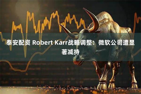 泰安配资 Robert Karr战略调整：微软公司遭显著减持