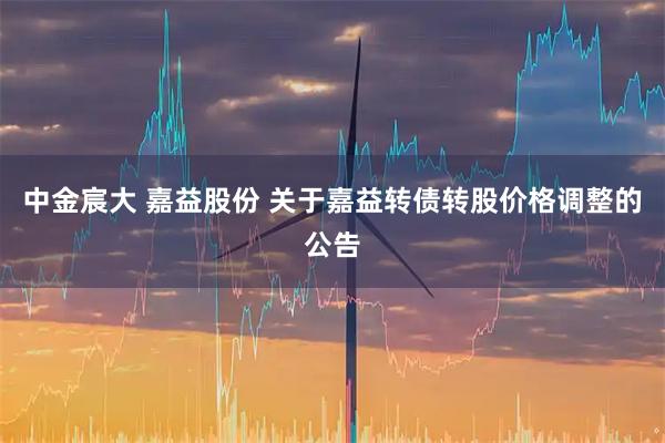 中金宸大 嘉益股份 关于嘉益转债转股价格调整的公告