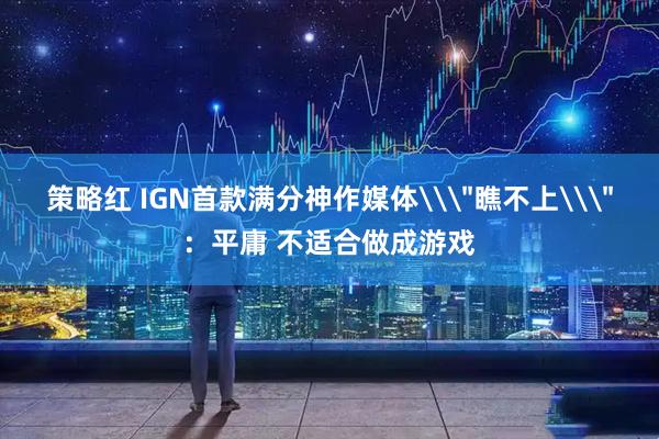 策略红 IGN首款满分神作媒体\＂瞧不上\＂：平庸 不适合做成游戏