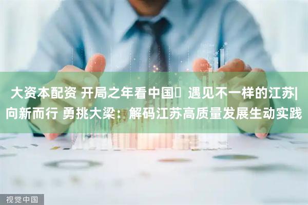 大资本配资 开局之年看中国・遇见不一样的江苏|向新而行 勇挑大梁：解码江苏高质量发展生动实践